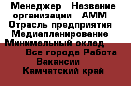 Менеджер › Название организации ­ АММ › Отрасль предприятия ­ Медиапланирование › Минимальный оклад ­ 30 000 - Все города Работа » Вакансии   . Камчатский край